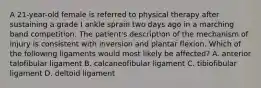 A 21-year-old female is referred to physical therapy after sustaining a grade I ankle sprain two days ago in a marching band competition. The patient's description of the mechanism of injury is consistent with inversion and plantar flexion. Which of the following ligaments would most likely be affected? A. anterior talofibular ligament B. calcaneofibular ligament C. tibiofibular ligament D. deltoid ligament