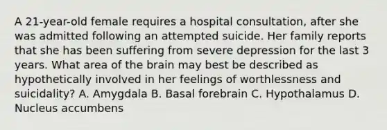 A 21-year-old female requires a hospital consultation, after she was admitted following an attempted suicide. Her family reports that she has been suffering from severe depression for the last 3 years. What area of the brain may best be described as hypothetically involved in her feelings of worthlessness and suicidality? A. Amygdala B. Basal forebrain C. Hypothalamus D. Nucleus accumbens