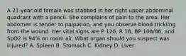 A​ 21-year-old female was stabbed in her right upper abdominal quadrant with a pencil. She complains of pain to the area. Her abdomen is tender to​ palpation, and you observe blood trickling from the wound. Her vital signs are P​ 120, R​ 18, BP​ 108/86, and SpO2 is​ 94% on room air. What organ should you suspect was​ injured? A. Spleen B. Stomach C. Kidney D. Liver