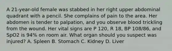 A​ 21-year-old female was stabbed in her right upper abdominal quadrant with a pencil. She complains of pain to the area. Her abdomen is tender to​ palpation, and you observe blood trickling from the wound. Her vital signs are P​ 120, R​ 18, BP​ 108/86, and SpO2 is​ 94% on room air. What organ should you suspect was​ injured? A. Spleen B. Stomach C. Kidney D. Liver