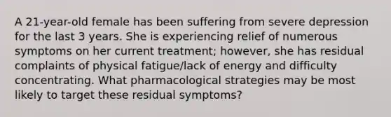 A 21-year-old female has been suffering from severe depression for the last 3 years. She is experiencing relief of numerous symptoms on her current treatment; however, she has residual complaints of physical fatigue/lack of energy and difficulty concentrating. What pharmacological strategies may be most likely to target these residual symptoms?