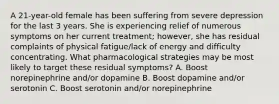 A 21-year-old female has been suffering from severe depression for the last 3 years. She is experiencing relief of numerous symptoms on her current treatment; however, she has residual complaints of physical fatigue/lack of energy and difficulty concentrating. What pharmacological strategies may be most likely to target these residual symptoms? A. Boost norepinephrine and/or dopamine B. Boost dopamine and/or serotonin C. Boost serotonin and/or norepinephrine