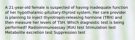 A 21-year-old female is suspected of having inadequate function of her hypothalamic-pituitary-thyroid system. Her care provider is planning to inject thyrotropin-releasing hormone (TRH) and then measure her levels of TSH. Which diagnostic test is being performed? Radioimmunoassay (RIA) test Stimulation test Metabolite excretion test Suppression test