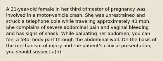 A 21-year-old female in her third trimester of pregnancy was involved in a motor-vehicle crash. She was unrestrained and struck a telephone pole while traveling approximately 40 mph. She complains of severe abdominal pain and vaginal bleeding and has signs of shock. While palpating her abdomen, you can feel a fetal body part through the abdominal wall. On the basis of the mechanism of injury and the patient's clinical presentation, you should suspect a(n):