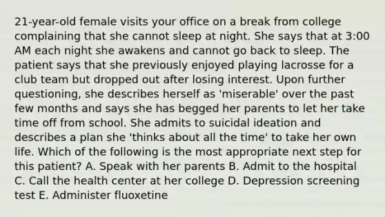 21-year-old female visits your office on a break from college complaining that she cannot sleep at night. She says that at 3:00 AM each night she awakens and cannot go back to sleep. The patient says that she previously enjoyed playing lacrosse for a club team but dropped out after losing interest. Upon further questioning, she describes herself as 'miserable' over the past few months and says she has begged her parents to let her take time off from school. She admits to suicidal ideation and describes a plan she 'thinks about all the time' to take her own life. Which of the following is the most appropriate next step for this patient? A. Speak with her parents B. Admit to the hospital C. Call the health center at her college D. Depression screening test E. Administer fluoxetine