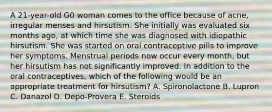 A 21-year-old G0 woman comes to the office because of acne, irregular menses and hirsutism. She initially was evaluated six months ago, at which time she was diagnosed with idiopathic hirsutism. She was started on oral contraceptive pills to improve her symptoms. Menstrual periods now occur every month, but her hirsutism has not significantly improved. In addition to the oral contraceptives, which of the following would be an appropriate treatment for hirsutism? A. Spironolactone B. Lupron C. Danazol D. Depo-Provera E. Steroids