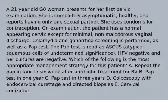 A 21-year-old G0 woman presents for her first pelvic examination. She is completely asymptomatic, healthy, and reports having only one sexual partner. She uses condoms for contraception. On examination, the patient has a normal appearing cervix except for minimal, non-malodorous vaginal discharge. Chlamydia and gonorrhea screening is performed, as well as a Pap test. The Pap test is read as ASCUS (atypical squamous cells of undetermined significance), HPV negative and her cultures are negative. Which of the following is the most appropriate management strategy for this patient? A. Repeat the pap in four to six week after antibiotic treatment for BV B. Pap test in one year C. Pap test in three years D. Colposcopy with endocervical curettage and directed biopsies E. Cervical conization