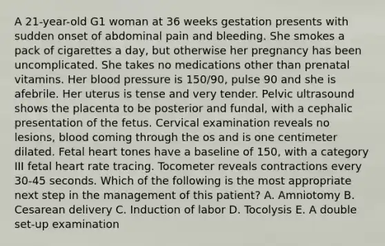 A 21-year-old G1 woman at 36 weeks gestation presents with sudden onset of abdominal pain and bleeding. She smokes a pack of cigarettes a day, but otherwise her pregnancy has been uncomplicated. She takes no medications other than prenatal vitamins. Her blood pressure is 150/90, pulse 90 and she is afebrile. Her uterus is tense and very tender. Pelvic ultrasound shows the placenta to be posterior and fundal, with a cephalic presentation of the fetus. Cervical examination reveals no lesions, blood coming through the os and is one centimeter dilated. Fetal heart tones have a baseline of 150, with a category III fetal heart rate tracing. Tocometer reveals contractions every 30-45 seconds. Which of the following is the most appropriate next step in the management of this patient? A. Amniotomy B. Cesarean delivery C. Induction of labor D. Tocolysis E. A double set-up examination