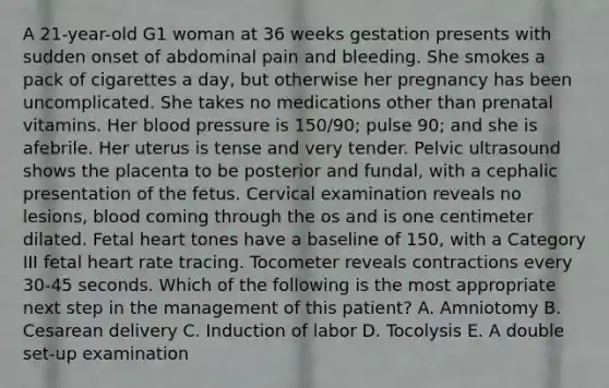 A 21-year-old G1 woman at 36 weeks gestation presents with sudden onset of abdominal pain and bleeding. She smokes a pack of cigarettes a day, but otherwise her pregnancy has been uncomplicated. She takes no medications other than prenatal vitamins. Her blood pressure is 150/90; pulse 90; and she is afebrile. Her uterus is tense and very tender. Pelvic ultrasound shows the placenta to be posterior and fundal, with a cephalic presentation of the fetus. Cervical examination reveals no lesions, blood coming through the os and is one centimeter dilated. Fetal heart tones have a baseline of 150, with a Category III fetal heart rate tracing. Tocometer reveals contractions every 30-45 seconds. Which of the following is the most appropriate next step in the management of this patient? A. Amniotomy B. Cesarean delivery C. Induction of labor D. Tocolysis E. A double set-up examination