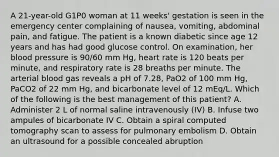 A 21-year-old G1P0 woman at 11 weeks' gestation is seen in the emergency center complaining of nausea, vomiting, abdominal pain, and fatigue. The patient is a known diabetic since age 12 years and has had good glucose control. On examination, her blood pressure is 90/60 mm Hg, heart rate is 120 beats per minute, and respiratory rate is 28 breaths per minute. The arterial blood gas reveals a pH of 7.28, PaO2 of 100 mm Hg, PaCO2 of 22 mm Hg, and bicarbonate level of 12 mEq/L. Which of the following is the best management of this patient? A. Administer 2 L of normal saline intravenously (IV) B. Infuse two ampules of bicarbonate IV C. Obtain a spiral computed tomography scan to assess for pulmonary embolism D. Obtain an ultrasound for a possible concealed abruption