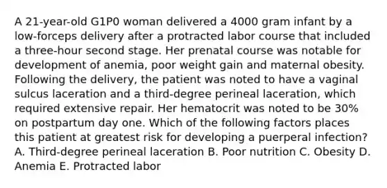 A 21-year-old G1P0 woman delivered a 4000 gram infant by a low-forceps delivery after a protracted labor course that included a three-hour second stage. Her prenatal course was notable for development of anemia, poor weight gain and maternal obesity. Following the delivery, the patient was noted to have a vaginal sulcus laceration and a third-degree perineal laceration, which required extensive repair. Her hematocrit was noted to be 30% on postpartum day one. Which of the following factors places this patient at greatest risk for developing a puerperal infection? A. Third-degree perineal laceration B. Poor nutrition C. Obesity D. Anemia E. Protracted labor