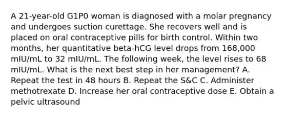 A 21-year-old G1P0 woman is diagnosed with a molar pregnancy and undergoes suction curettage. She recovers well and is placed on oral contraceptive pills for birth control. Within two months, her quantitative beta-hCG level drops from 168,000 mIU/mL to 32 mIU/mL. The following week, the level rises to 68 mIU/mL. What is the next best step in her management? A. Repeat the test in 48 hours B. Repeat the S&C C. Administer methotrexate D. Increase her oral contraceptive dose E. Obtain a pelvic ultrasound