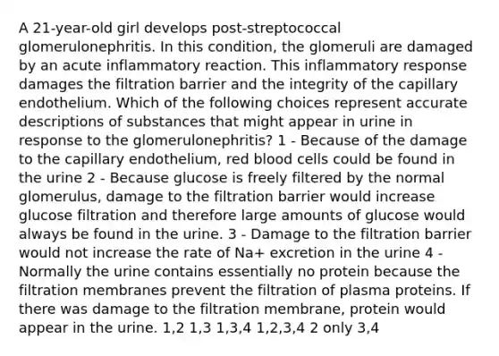 A 21-year-old girl develops post-streptococcal glomerulonephritis. In this condition, the glomeruli are damaged by an acute inflammatory reaction. This inflammatory response damages the filtration barrier and the integrity of the capillary endothelium. Which of the following choices represent accurate descriptions of substances that might appear in urine in response to the glomerulonephritis? 1 - Because of the damage to the capillary endothelium, red blood cells could be found in the urine 2 - Because glucose is freely filtered by the normal glomerulus, damage to the filtration barrier would increase glucose filtration and therefore large amounts of glucose would always be found in the urine. 3 - Damage to the filtration barrier would not increase the rate of Na+ excretion in the urine 4 - Normally the urine contains essentially no protein because the filtration membranes prevent the filtration of plasma proteins. If there was damage to the filtration membrane, protein would appear in the urine. 1,2 1,3 1,3,4 1,2,3,4 2 only 3,4