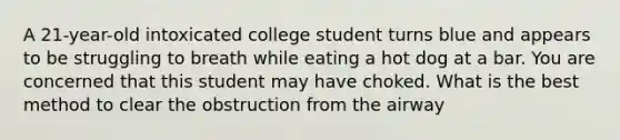 A 21-year-old intoxicated college student turns blue and appears to be struggling to breath while eating a hot dog at a bar. You are concerned that this student may have choked. What is the best method to clear the obstruction from the airway