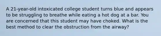 A 21-year-old intoxicated college student turns blue and appears to be struggling to breathe while eating a hot dog at a bar. You are concerned that this student may have choked. What is the best method to clear the obstruction from the airway?