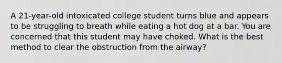 A 21-year-old intoxicated college student turns blue and appears to be struggling to breath while eating a hot dog at a bar. You are concerned that this student may have choked. What is the best method to clear the obstruction from the airway?