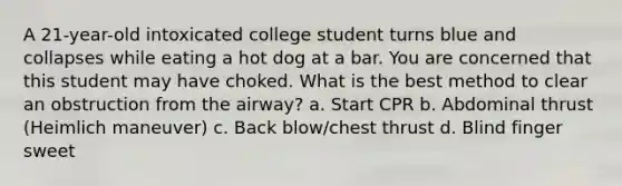 A 21-year-old intoxicated college student turns blue and collapses while eating a hot dog at a bar. You are concerned that this student may have choked. What is the best method to clear an obstruction from the airway? a. Start CPR b. Abdominal thrust (Heimlich maneuver) c. Back blow/chest thrust d. Blind finger sweet