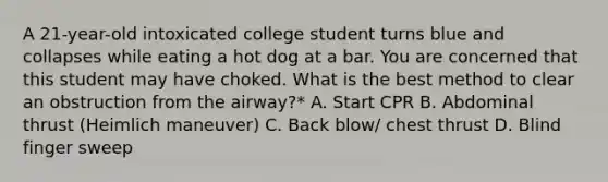 A 21-year-old intoxicated college student turns blue and collapses while eating a hot dog at a bar. You are concerned that this student may have choked. What is the best method to clear an obstruction from the airway?* A. Start CPR B. Abdominal thrust (Heimlich maneuver) C. Back blow/ chest thrust D. Blind finger sweep