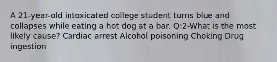 A 21-year-old intoxicated college student turns blue and collapses while eating a hot dog at a bar. Q:2-What is the most likely cause? Cardiac arrest Alcohol poisoning Choking Drug ingestion