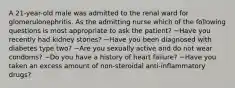 A 21-year-old male was admitted to the renal ward for glomerulonephritis. As the admitting nurse which of the following questions is most appropriate to ask the patient? ~Have you recently had kidney stones? ~Have you been diagnosed with diabetes type two? ~Are you sexually active and do not wear condoms? ~Do you have a history of heart failure? ~Have you taken an excess amount of non-steroidal anti-inflammatory drugs?