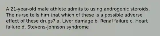 A 21-year-old male athlete admits to using androgenic steroids. The nurse tells him that which of these is a possible adverse effect of these drugs? a. Liver damage b. Renal failure c. Heart failure d. Stevens-Johnson syndrome