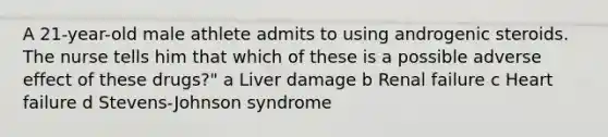 A 21-year-old male athlete admits to using androgenic steroids. The nurse tells him that which of these is a possible adverse effect of these drugs?" a Liver damage b Renal failure c Heart failure d Stevens-Johnson syndrome