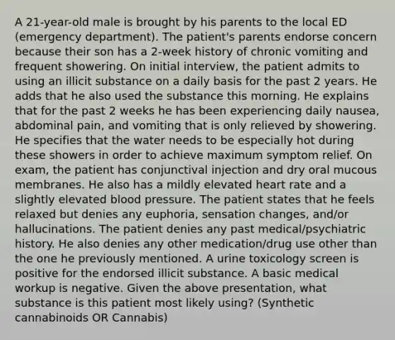 A 21-year-old male is brought by his parents to the local ED (emergency department). The patient's parents endorse concern because their son has a 2-week history of chronic vomiting and frequent showering. On initial interview, the patient admits to using an illicit substance on a daily basis for the past 2 years. He adds that he also used the substance this morning. He explains that for the past 2 weeks he has been experiencing daily nausea, abdominal pain, and vomiting that is only relieved by showering. He specifies that the water needs to be especially hot during these showers in order to achieve maximum symptom relief. On exam, the patient has conjunctival injection and dry oral mucous membranes. He also has a mildly elevated heart rate and a slightly elevated blood pressure. The patient states that he feels relaxed but denies any euphoria, sensation changes, and/or hallucinations. The patient denies any past medical/psychiatric history. He also denies any other medication/drug use other than the one he previously mentioned. A urine toxicology screen is positive for the endorsed illicit substance. A basic medical workup is negative. Given the above presentation, what substance is this patient most likely using? (Synthetic cannabinoids OR Cannabis)