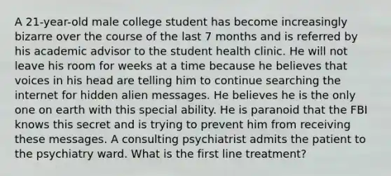 A 21-year-old male college student has become increasingly bizarre over the course of the last 7 months and is referred by his academic advisor to the student health clinic. He will not leave his room for weeks at a time because he believes that voices in his head are telling him to continue searching the internet for hidden alien messages. He believes he is the only one on earth with this special ability. He is paranoid that the FBI knows this secret and is trying to prevent him from receiving these messages. A consulting psychiatrist admits the patient to the psychiatry ward. What is the first line treatment?