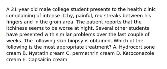 A 21-year-old male college student presents to the health clinic complaining of intense itchy, painful, red streaks between his fingers and in the groin area. The patient reports that the itchiness seems to be worse at night. Several other students have presented with similar problems over the last couple of weeks. The following skin biopsy is obtained. Which of the following is the most appropriate treatment? A. Hydrocortisone cream B. Nystatin cream C. permethrin cream D. Ketoconazole cream E. Capsaicin cream