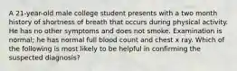 A 21-year-old male college student presents with a two month history of shortness of breath that occurs during physical activity. He has no other symptoms and does not smoke. Examination is normal; he has normal full blood count and chest x ray. Which of the following is most likely to be helpful in confirming the suspected diagnosis?