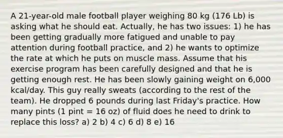 A 21-year-old male football player weighing 80 kg (176 Lb) is asking what he should eat. Actually, he has two issues: 1) he has been getting gradually more fatigued and unable to pay attention during football practice, and 2) he wants to optimize the rate at which he puts on muscle mass. Assume that his exercise program has been carefully designed and that he is getting enough rest. He has been slowly gaining weight on 6,000 kcal/day. This guy really sweats (according to the rest of the team). He dropped 6 pounds during last Friday's practice. How many pints (1 pint = 16 oz) of fluid does he need to drink to replace this loss? a) 2 b) 4 c) 6 d) 8 e) 16