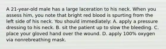 A 21-year-old male has a large laceration to his neck. When you assess him, you note that bright red blood is spurting from the left side of his neck. You should immediately: A. apply a pressure dressing to his neck. B. sit the patient up to slow the bleeding. C. place your gloved hand over the wound. D. apply 100% oxygen via nonrebreathing mask.