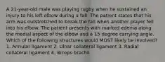 A 21-year-old male was playing rugby when he sustained an injury to his left elbow during a fall. The patient states that his arm was outstretched to break the fall when another player fell into his elbow. The patient presents with marked edema along the medial aspect of the elbow and a 15 degree carrying angle. Which of the following structures would MOST likely be involved? 1. Annular ligament 2. Ulnar collateral ligament 3. Radial collateral ligament 4. Biceps brachii