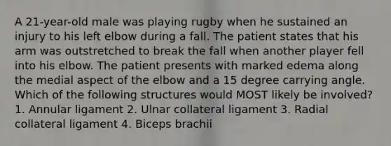 A 21-year-old male was playing rugby when he sustained an injury to his left elbow during a fall. The patient states that his arm was outstretched to break the fall when another player fell into his elbow. The patient presents with marked edema along the medial aspect of the elbow and a 15 degree carrying angle. Which of the following structures would MOST likely be involved? 1. Annular ligament 2. Ulnar collateral ligament 3. Radial collateral ligament 4. Biceps brachii