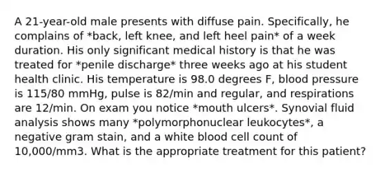 A 21-year-old male presents with diffuse pain. Specifically, he complains of *back, left knee, and left heel pain* of a week duration. His only significant medical history is that he was treated for *penile discharge* three weeks ago at his student health clinic. His temperature is 98.0 degrees F, blood pressure is 115/80 mmHg, pulse is 82/min and regular, and respirations are 12/min. On exam you notice *mouth ulcers*. Synovial fluid analysis shows many *polymorphonuclear leukocytes*, a negative gram stain, and a white blood cell count of 10,000/mm3. What is the appropriate treatment for this patient?