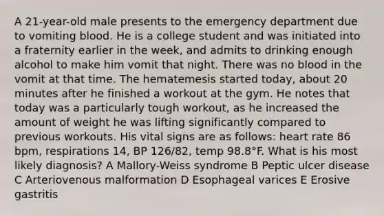 A 21-year-old male presents to the emergency department due to vomiting blood. He is a college student and was initiated into a fraternity earlier in the week, and admits to drinking enough alcohol to make him vomit that night. There was no blood in the vomit at that time. The hematemesis started today, about 20 minutes after he finished a workout at the gym. He notes that today was a particularly tough workout, as he increased the amount of weight he was lifting significantly compared to previous workouts. His vital signs are as follows: heart rate 86 bpm, respirations 14, BP 126/82, temp 98.8°F. What is his most likely diagnosis? A Mallory-Weiss syndrome B Peptic ulcer disease C Arteriovenous malformation D Esophageal varices E Erosive gastritis