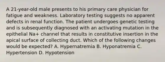 A 21-year-old male presents to his primary care physician for fatigue and weakness. Laboratory testing suggests no apparent defects in renal function. The patient undergoes genetic testing and is subsequently diagnosed with an activating mutation in the epithelial Na+ channel that results in constitutive insertion in the apical surface of collecting duct. Which of the following changes would be expected? A. Hypernatremia B. Hyponatremia C. Hypertension D. Hypotension