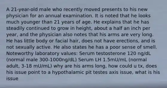 A 21-year-old male who recently moved presents to his new physician for an annual examination. It is noted that he looks much younger than 21 years of age. He explains that he has steadily continued to grow in height, about a half an inch per year, and the physician also notes that his arms are very long. He has little body or facial hair, does not have erections, and is not sexually active. He also states he has a poor sense of smell. Noteworthy laboratory values: Serum testosterone 120 ng/dL (normal male 300-1000ng/dL) Serum LH 1.5mU/mL (normal adult, 3-18 mU/mL) why are his arms long, how could u tx, does his issue point to a hypothalamic pit testes axis issue, what is his issue