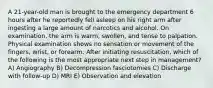 A 21-year-old man is brought to the emergency department 6 hours after he reportedly fell asleep on his right arm after ingesting a large amount of narcotics and alcohol. On examination, the arm is warm, swollen, and tense to palpation. Physical examination shows no sensation or movement of the fingers, wrist, or forearm. After initiating resuscitation, which of the following is the most appropriate next step in management? A) Angiography B) Decompression fasciotomies C) Discharge with follow-up D) MRI E) Observation and elevation