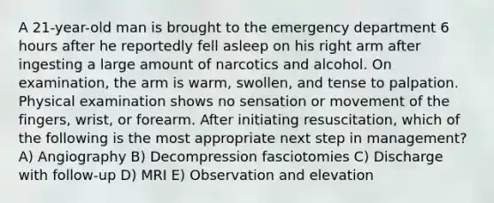 A 21-year-old man is brought to the emergency department 6 hours after he reportedly fell asleep on his right arm after ingesting a large amount of narcotics and alcohol. On examination, the arm is warm, swollen, and tense to palpation. Physical examination shows no sensation or movement of the fingers, wrist, or forearm. After initiating resuscitation, which of the following is the most appropriate next step in management? A) Angiography B) Decompression fasciotomies C) Discharge with follow-up D) MRI E) Observation and elevation