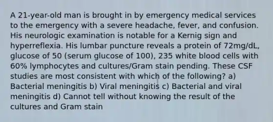 A 21-year-old man is brought in by emergency medical services to the emergency with a severe headache, fever, and confusion. His neurologic examination is notable for a Kernig sign and hyperreflexia. His lumbar puncture reveals a protein of 72mg/dL, glucose of 50 (serum glucose of 100), 235 white blood cells with 60% lymphocytes and cultures/Gram stain pending. These CSF studies are most consistent with which of the following? a) Bacterial meningitis b) Viral meningitis c) Bacterial and viral meningitis d) Cannot tell without knowing the result of the cultures and Gram stain