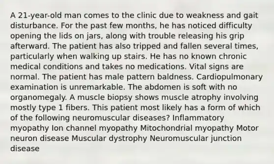 A 21-year-old man comes to the clinic due to weakness and gait disturbance. For the past few months, he has noticed difficulty opening the lids on jars, along with trouble releasing his grip afterward. The patient has also tripped and fallen several times, particularly when walking up stairs. He has no known chronic medical conditions and takes no medications. Vital signs are normal. The patient has male pattern baldness. Cardiopulmonary examination is unremarkable. The abdomen is soft with no organomegaly. A muscle biopsy shows muscle atrophy involving mostly type 1 fibers. This patient most likely has a form of which of the following neuromuscular diseases? Inflammatory myopathy Ion channel myopathy Mitochondrial myopathy Motor neuron disease Muscular dystrophy Neuromuscular junction disease