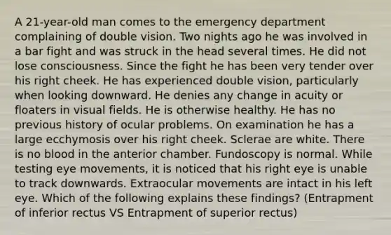 A 21-year-old man comes to the emergency department complaining of double vision. Two nights ago he was involved in a bar fight and was struck in the head several times. He did not lose consciousness. Since the fight he has been very tender over his right cheek. He has experienced double vision, particularly when looking downward. He denies any change in acuity or floaters in visual fields. He is otherwise healthy. He has no previous history of ocular problems. On examination he has a large ecchymosis over his right cheek. Sclerae are white. There is no blood in the anterior chamber. Fundoscopy is normal. While testing eye movements, it is noticed that his right eye is unable to track downwards. Extraocular movements are intact in his left eye. Which of the following explains these findings? (Entrapment of inferior rectus VS Entrapment of superior rectus)