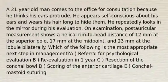 A 21-year-old man comes to the office for consultation because he thinks his ears protrude. He appears self-conscious about his ears and wears his hair long to hide them. He repeatedly looks in the mirror during his evaluation. On examination, postauricular measurement shows a helical rim-to-head distance of 12 mm at the superior pole, 17 mm at the midpoint, and 23 mm at the lobule bilaterally. Which of the following is the most appropriate next step in management?A ) Referral for psychological evaluation B ) Re-evaluation in 1 year C ) Resection of the conchal bowl D ) Scoring of the anterior cartilage E ) Conchal-mastoid suturing