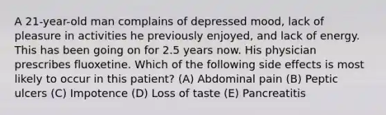 A 21-year-old man complains of depressed mood, lack of pleasure in activities he previously enjoyed, and lack of energy. This has been going on for 2.5 years now. His physician prescribes fluoxetine. Which of the following side effects is most likely to occur in this patient? (A) Abdominal pain (B) Peptic ulcers (C) Impotence (D) Loss of taste (E) Pancreatitis