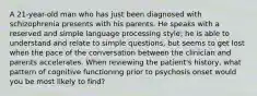 A 21-year-old man who has just been diagnosed with schizophrenia presents with his parents. He speaks with a reserved and simple language processing style; he is able to understand and relate to simple questions, but seems to get lost when the pace of the conversation between the clinician and parents accelerates. When reviewing the patient's history, what pattern of cognitive functioning prior to psychosis onset would you be most likely to find?