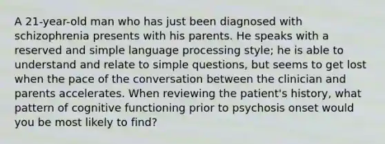 A 21-year-old man who has just been diagnosed with schizophrenia presents with his parents. He speaks with a reserved and simple language processing style; he is able to understand and relate to simple questions, but seems to get lost when the pace of the conversation between the clinician and parents accelerates. When reviewing the patient's history, what pattern of cognitive functioning prior to psychosis onset would you be most likely to find?