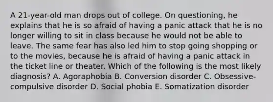 A 21-year-old man drops out of college. On questioning, he explains that he is so afraid of having a panic attack that he is no longer willing to sit in class because he would not be able to leave. The same fear has also led him to stop going shopping or to the movies, because he is afraid of having a panic attack in the ticket line or theater. Which of the following is the most likely diagnosis? A. Agoraphobia B. Conversion disorder C. Obsessive-compulsive disorder D. Social phobia E. Somatization disorder