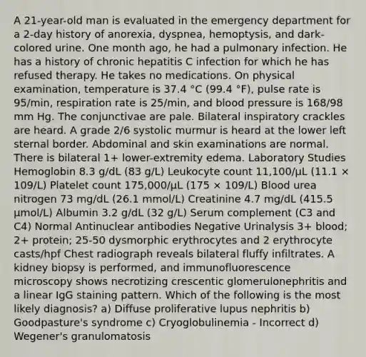 A 21-year-old man is evaluated in the emergency department for a 2-day history of anorexia, dyspnea, hemoptysis, and dark-colored urine. One month ago, he had a pulmonary infection. He has a history of chronic hepatitis C infection for which he has refused therapy. He takes no medications. On physical examination, temperature is 37.4 °C (99.4 °F), pulse rate is 95/min, respiration rate is 25/min, and blood pressure is 168/98 mm Hg. The conjunctivae are pale. Bilateral inspiratory crackles are heard. A grade 2/6 systolic murmur is heard at the lower left sternal border. Abdominal and skin examinations are normal. There is bilateral 1+ lower-extremity edema. Laboratory Studies Hemoglobin 8.3 g/dL (83 g/L) Leukocyte count 11,100/µL (11.1 × 109/L) Platelet count 175,000/µL (175 × 109/L) Blood urea nitrogen 73 mg/dL (26.1 mmol/L) Creatinine 4.7 mg/dL (415.5 μmol/L) Albumin 3.2 g/dL (32 g/L) Serum complement (C3 and C4) Normal Antinuclear antibodies Negative Urinalysis 3+ blood; 2+ protein; 25-50 dysmorphic erythrocytes and 2 erythrocyte casts/hpf Chest radiograph reveals bilateral fluffy infiltrates. A kidney biopsy is performed, and immunofluorescence microscopy shows necrotizing crescentic glomerulonephritis and a linear IgG staining pattern. Which of the following is the most likely diagnosis? a) Diffuse proliferative lupus nephritis b) Goodpasture's syndrome c) Cryoglobulinemia - Incorrect d) Wegener's granulomatosis