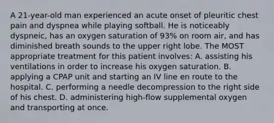 A 21-year-old man experienced an acute onset of pleuritic chest pain and dyspnea while playing softball. He is noticeably dyspneic, has an oxygen saturation of 93% on room air, and has diminished breath sounds to the upper right lobe. The MOST appropriate treatment for this patient involves: A. assisting his ventilations in order to increase his oxygen saturation. B. applying a CPAP unit and starting an IV line en route to the hospital. C. performing a needle decompression to the right side of his chest. D. administering high-flow supplemental oxygen and transporting at once.